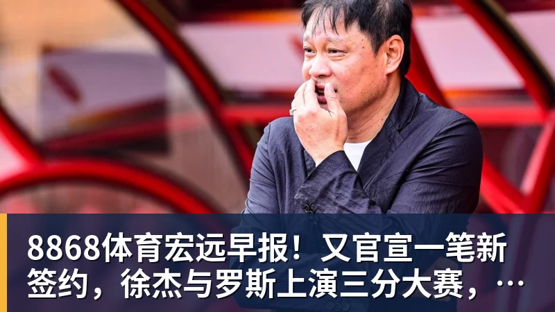 8868体育宏远早报！又官宣一笔新签约，徐杰与罗斯上演三分大赛，周鹏即将回归