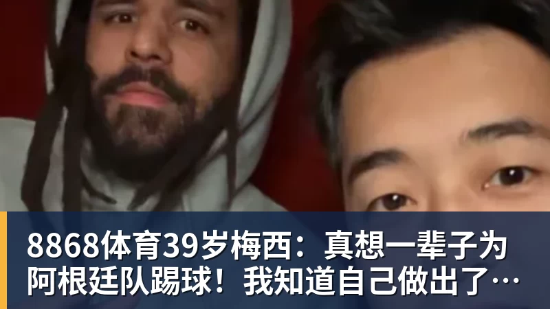 8868体育39岁梅西：真想一辈子为阿根廷队踢球！我知道自己做出了正确的决定