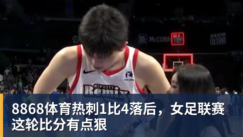8868体育热刺1比4落后,女足联赛这轮比分有点狠